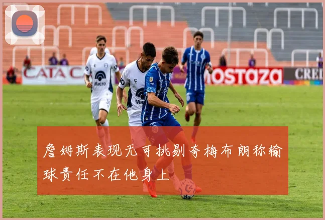 詹姆斯表现无可挑剔夸梅布朗称输球责任不在他身上