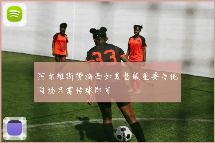 阿尔维斯赞梅西如基督般重要与他同场只需传球即可