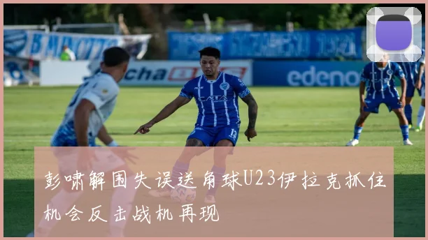 彭啸解围失误送角球U23伊拉克抓住机会反击战机再现