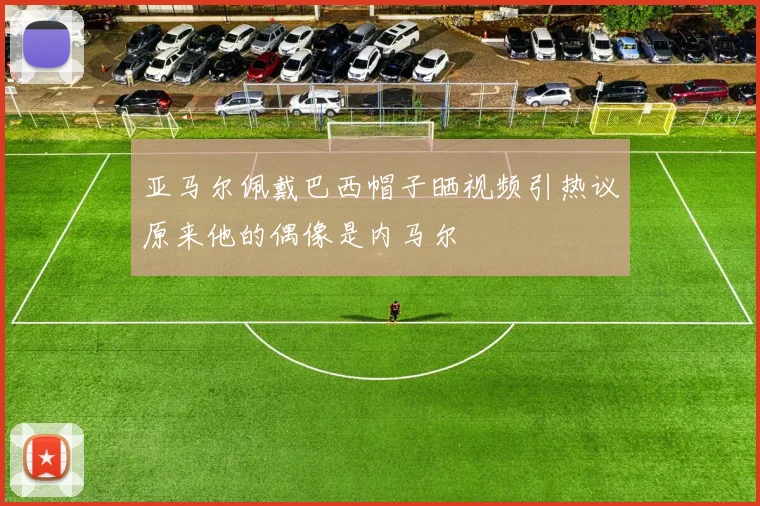 亚马尔佩戴巴西帽子晒视频引热议原来他的偶像是内马尔