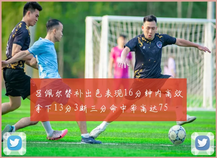 吕佩尔替补出色表现16分钟内高效拿下13分3断三分命中率高达75