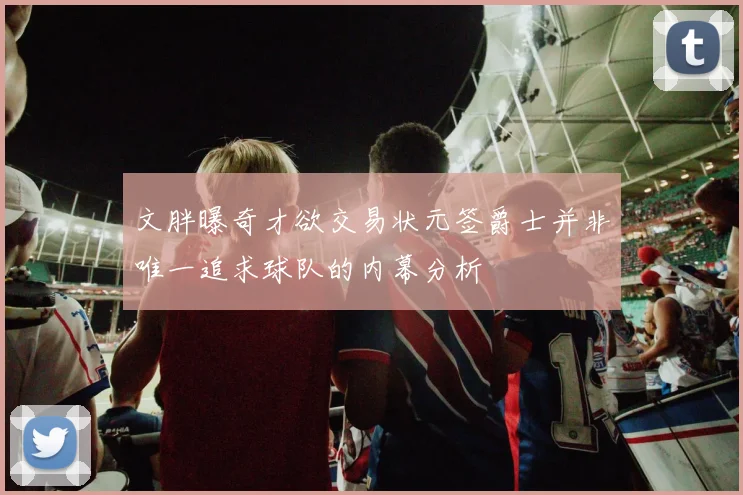 文胖曝奇才欲交易状元签爵士并非唯一追求球队的内幕分析