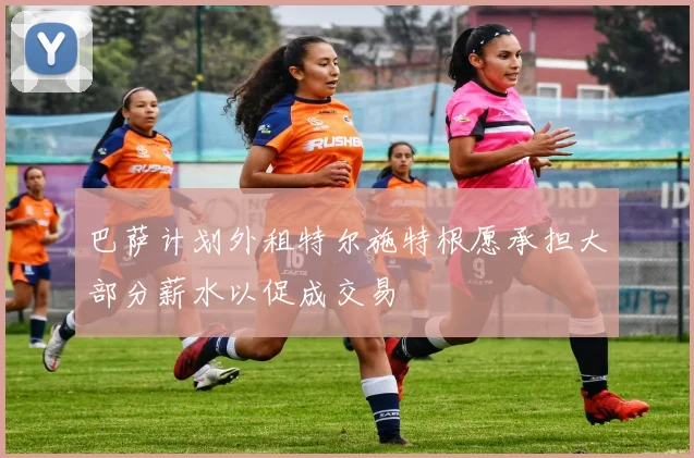巴萨计划外租特尔施特根愿承担大部分薪水以促成交易