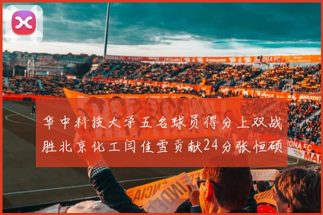 华中科技大学五名球员得分上双战胜北京化工闫佳雪贡献24分张恒硕斩获25分8篮板8助攻
