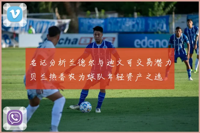 名记分析兰德尔与迪文可交易潜力贝兰热香农为球队年轻资产之选