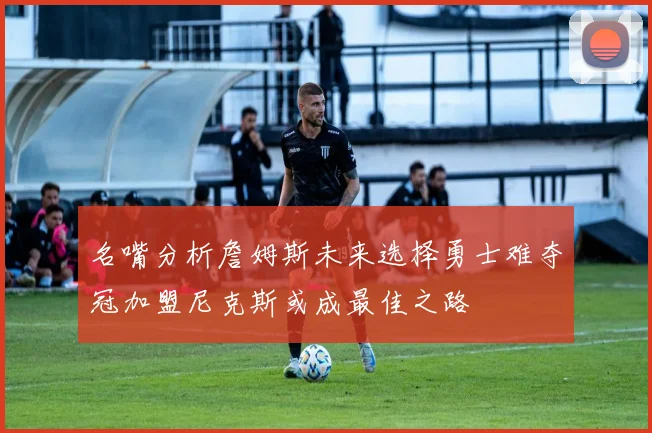 名嘴分析詹姆斯未来选择勇士难夺冠加盟尼克斯或成最佳之路