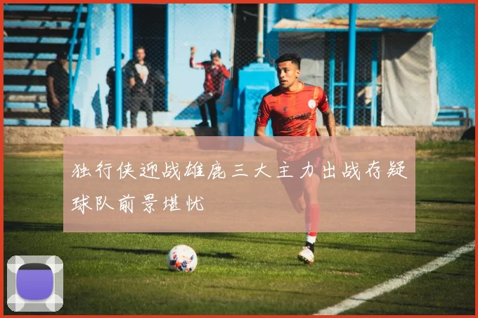 独行侠迎战雄鹿三大主力出战存疑球队前景堪忧