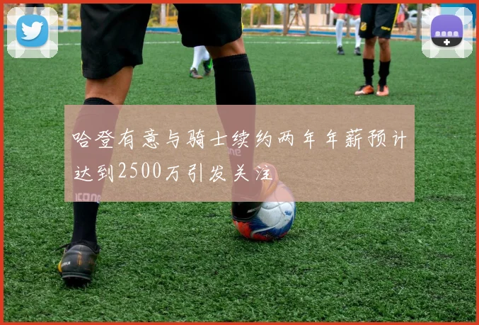 哈登有意与骑士续约两年年薪预计达到2500万引发关注