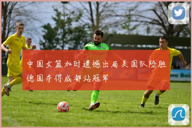 中国女篮加时遗憾出局美国队险胜德国夺得成都站冠军